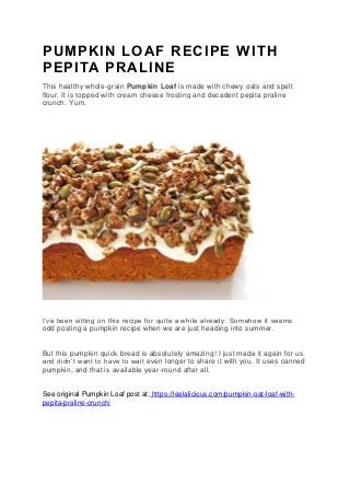 PUMPKIN LOAF RECIPE WITH
PEPITA PRALINE
This healthy whole-grain Pumpkin Loaf is made with chewy oats and spelt
flour. It is topped with cream cheese frosting and decadent pepita praline
crunch. Yum.
I’ve been sitting on this recipe for quite a while already. Somehow it seems
odd posting a pumpkin recipe when we are just heading into summer.
But this pumpkin quick bread is absolutely amazing! I just made it again for us
and didn’t want to have to wait even longer to share it with you. It uses canned
pumpkin, and that is available year-round after all.
See original Pumpkin Loaf post at: https://leelalicious.com/pumpkin-oat-loaf-with-
pepita-praline-crunch/
 