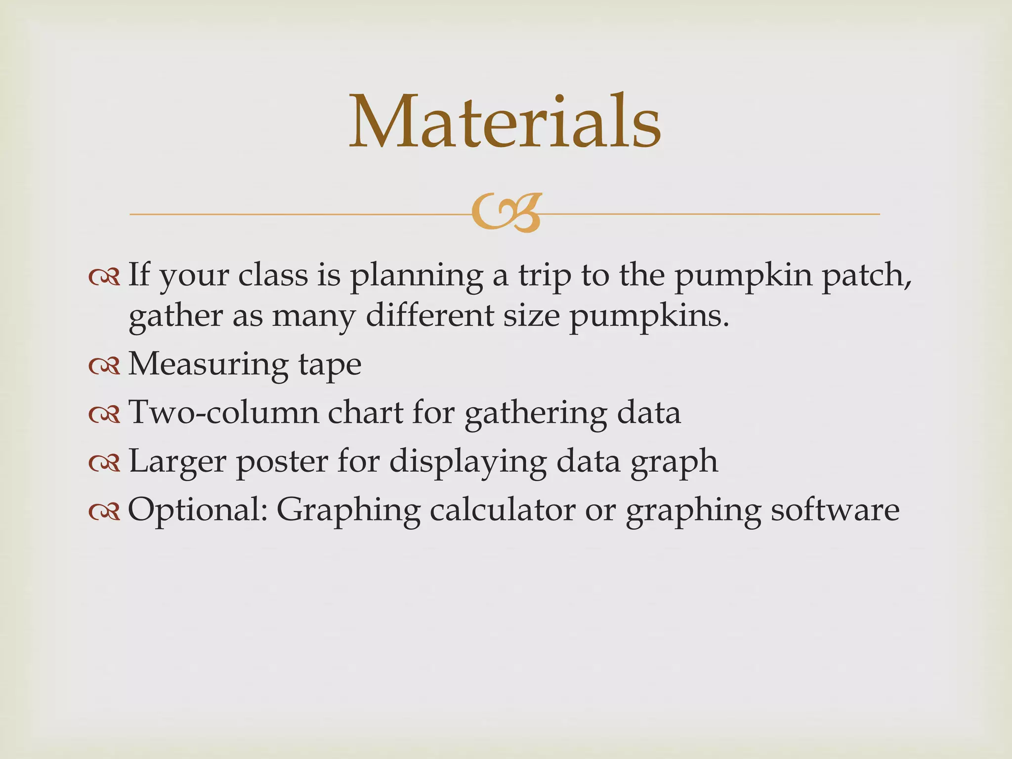 
 If your class is planning a trip to the pumpkin patch,
gather as many different size pumpkins.
 Measuring tape
 Two-column chart for gathering data
 Larger poster for displaying data graph
 Optional: Graphing calculator or graphing software
Materials
 