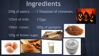 Ingredients 
250g of pastry. 1 Teaspoon of cinnamon. 
125ml of milk. 3 Eggs. 
150ml cream. 500g of pumpkin 
125g of brown sugar. 
 