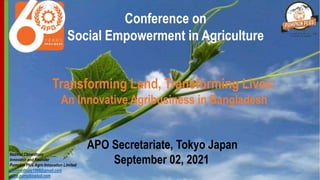 Conference on
Social Empowerment in Agriculture
Nazmul Chowdhury
Innovator and Founder
Pumpkin Plus Agro Innovation Limited
nichowdhury1966@gmail.com
www.pumpkinplud.com
APO Secretariate, Tokyo Japan
September 02, 2021
Transforming Land, Transforming Lives:
An Innovative Agribusiness in Bangladesh
 