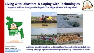 Living with Disasters & Coping with Technologies
Hope for Millions Living on the Edge of The Mighty Rivers in Bangladesh
Nazmul Chowdhury
Founder, Pumpkin Plus
nichowdhury1966@gmail.com
www.pumpkinplud.com
A climate smart innovation to Combat Food Insecurity, Hunger & Extreme
Poverty Through Agribusiness Development Led by The Women & Youths
 