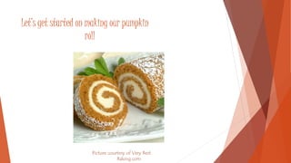 Let’s get started on making our pumpkin 
roll 
Picture courtesy of Very Best 
Baking.com 
 