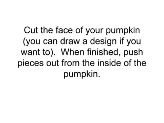Cut the face of your pumpkin
(you can draw a design if you
want to). When finished, push
pieces out from the inside of the
pumpkin.
 