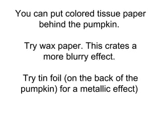 You can put colored tissue paper
behind the pumpkin.
Try wax paper. This crates a
more blurry effect.
Try tin foil (on the back of the
pumpkin) for a metallic effect)
 