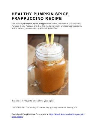 HEALTHY PUMPKIN SPICE
FRAPPUCCINO RECIPE
This healthy Pumpkin Spice Frappuccino tastes very similar to Starbucks’
Pumpkin Spice Frappuccino, but it is made from only wholesome ingredients
and is naturally sweetened, vegan and gluten-free.
It is one of my favorite times of the year again!
I love fall time. The turning of leaves, the golden glow of the setting sun…
See original Pumpkin Spice Frappe post at: https://leelalicious.com/healthy-pumpkin-
spice-frappe/
 