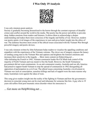 I Was Only 19 Analysis
I was only nineteen poem analysis
Society is gradually becoming desensitized to the horror through the constant exposure of dreadful
crimes and conflict around the world in the media. War poetry has the power and ability to provoke
deep, hidden emotions from readers and listeners. It allows them to acknowledge a deeper
understanding and makes them more conscious of the tragedy and futility of war. However, modern
war poetry paints vivid images of the experiences in wars and gives better insight into the ethics of
war. The audience becomes more aware of the ethical issues associated with the Vietnam War through
powerful imagery and poetic devices.
I was only nineteen written by John Schumann helps readers to visualize the appalling conditions and
empathize with the experiences of the Vietnam veterans. The clever use of imagery exposes the lunacy
of sending young men to the Vietnam War and captures and heightens the listeners emotions and
increases their sensitivity to the tragedy. ... Show more content on Helpwriting.net ...
After defeating the French in 1945, Vietnam communist leader Ho Chi Minh took control of the
majority of North Vietnam and was meant to free the South. However, the South Vietnamese
government did not want communism. As an anti communist country, Australia and our ally America
had joined to support South Vietnam to stop the spread of communism in 1962 disregarding all
opposition of participation in a civil war. The ethical issues concerning Australia s involvement in
Vietnam war such as conscription, senseless killings and lack of support were the main reasons why
many Australians were against the ideas of wars.
This song gives readers insight into the reality of the fighting in Vietnam and how the government s
decision to conscript young men can be cruel and inhumane for someone like him. A guy who is 19
years old suffers from post traumatic stress disorder where his innocence is
... Get more on HelpWriting.net ...
 