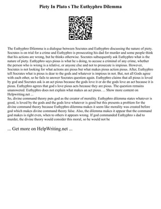 Piety In Plato s The Euthyphro Dilemma
The Euthyphro Dilemma is a dialogue between Socrates and Euthyphro discussing the nature of piety.
Socrates is on trial for a crime and Euthyphro is prosecuting his dad for murder and some people think
that his actions are wrong, but he thinks otherwise. Socrates subsequently ask Euthyphro what is the
nature of piety. Euthyphro says pious is what he s doing, to accuse a criminal of any crime, whether
the person who is wrong is a relative, or anyone else and not to prosecute is impious. However,
Socrates is not looking for what actions are pious but what makes pious action pious. After, Euthyphro
tell Socrates what is pious is dear to the gods and whatever is impious in not. But, not all Gods agree
with each other, so he fails to answer Socrates question again. Euthyphro claims that all pious is loved
by god and Socrates ask is an act pious because the gods love it or do the gods love an act because it is
pious. Euthyphro agrees that god s love pious acts because they are pious. The question remains
unanswered. Euthyphro does not explain what makes an act pious. ... Show more content on
Helpwriting.net ...
So, divine command theory puts god as the creator of morality. Euthyphro dilemma states whatever is
good, is loved by the gods and the gods love whatever is good but this presents a problem for the
divine command theory because Euthyphro dilemma makes it seem like morality was created before
god which makes divine command theory false. Also, the dilemma makes it appear that the command
god makes is right even, when to others it appears wrong. If god commanded Euthyphro s dad to
murder, the divine theory would consider this moral, so he would not be
... Get more on HelpWriting.net ...
 