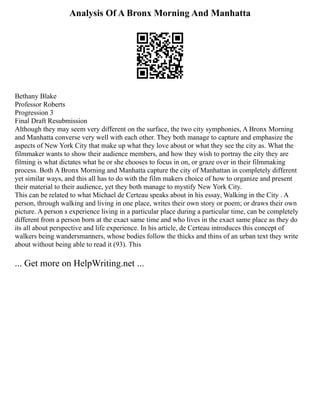 Analysis Of A Bronx Morning And Manhatta
Bethany Blake
Professor Roberts
Progression 3
Final Draft Resubmission
Although they may seem very different on the surface, the two city symphonies, A Bronx Morning
and Manhatta converse very well with each other. They both manage to capture and emphasize the
aspects of New York City that make up what they love about or what they see the city as. What the
filmmaker wants to show their audience members, and how they wish to portray the city they are
filming is what dictates what he or she chooses to focus in on, or graze over in their filmmaking
process. Both A Bronx Morning and Manhatta capture the city of Manhattan in completely different
yet similar ways, and this all has to do with the film makers choice of how to organize and present
their material to their audience, yet they both manage to mystify New York City.
This can be related to what Michael de Certeau speaks about in his essay, Walking in the City . A
person, through walking and living in one place, writes their own story or poem; or draws their own
picture. A person s experience living in a particular place during a particular time, can be completely
different from a person born at the exact same time and who lives in the exact same place as they do
its all about perspective and life experience. In his article, de Certeau introduces this concept of
walkers being wandersmanners, whose bodies follow the thicks and thins of an urban text they write
about without being able to read it (93). This
... Get more on HelpWriting.net ...
 