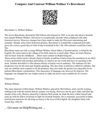 Compare And Contrast William Wallace Vs Braveheart
Braveheart vs. William Wallace
The movie Braveheart, directed by Mel Gibson and released in 1995, is an epic tale about a Scottish
hero named William Wallace. The movie is exceptionally accurate when compared with other
historical movies. However, changes have been made to make the film more entertaining and
romantic. Despite some minor historical glitches, Braveheart is wonderfully composed and really
gives the viewer a good idea of what living in Scotland in the 13th 14th centuries would have been
like.
Braveheart starts out with a young William Wallace whose father, a Scottish patriot, is killed by the
English. He comes back to the village of his birth when he is much older. There, he meets Murron
who he knew from his childhood. ... Show more content on Helpwriting.net ...
Those actors which weren t already fluent in Gaelic would have had to learn the translation in an effort
to have performed with emotion and feeling. It s hard to act out words that have no meaning to the
actor. Another downfall to a film almost entirely in Gaelic was its audience. The audience for this
production was for the most part English speaking. This fact alone would have called for subtitles. Not
only are subtitles more expensive for the producer, they also make the picture less enjoyable for its
patrons (Braveheart, commentary). This inaccuracy of language can, however be forgiven. The
language was changed for one simple reason, to make the movie more suitable for its viewers.
Characters:
William Wallace
The main character in Braveheart, William Wallace, played by Mel Gibson, starts out life wanting
nothing to do with the turmoil that his country was facing. However, has he grew older, and after the
murder of his wife, Murron, played by Catherine McCormak, he finds the hero within himself and
joins up with his fellow Scotsmen to fight for Scottish freedom. He is extremely successful in battle,
and become notorious for showing no mercy to the lives of the English. He slaughters them with
casual fray. After he
... Get more on HelpWriting.net ...
 