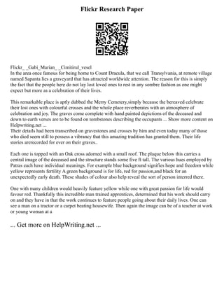 Flickr Research Paper
Flickr_ _Gabi_Marian_ _Cimitirul_vesel
In the area once famous for being home to Count Dracula, that we call Transylvania, at remote village
named Sapanta lies a graveyard that has attracted worldwide attention. The reason for this is simply
the fact that the people here do not lay lost loved ones to rest in any sombre fashion as one might
expect but more as a celebration of their lives.
This remarkable place is aptly dubbed the Merry Cemetery,simply because the bereaved celebrate
their lost ones with colourful crosses and the whole place reverberates with an atmosphere of
celebration and joy. The graves come complete with hand painted depictions of the deceased and
down to earth verses are to be found on tombstones describing the occupants ... Show more content on
Helpwriting.net ...
Their details had been transcribed on gravestones and crosses by him and even today many of those
who died seem still to possess a vibrancy that this amazing tradition has granted them. Their life
stories arerecorded for ever on their graves..
Each one is topped with an Oak cross adorned with a small roof. The plaque below this carries a
central image of the deceased and the structure stands some five ft tall. The various hues employed by
Patras each have individual meanings. For example blue background signifies hope and freedom while
yellow represents fertility A green background is for life, red for passion,and black for an
unexpectedly early death. These shades of colour also help reveal the sort of person interred there.
One with many children would heavily feature yellow while one with great passion for life would
favour red. Thankfully this incredible man trained apprentices, determined that his work should carry
on and they have in that the work continues to feature people going about their daily lives. One can
see a man on a tractor or a carpet beating housewife. Then again the image can be of a teacher at work
or young woman at a
... Get more on HelpWriting.net ...
 