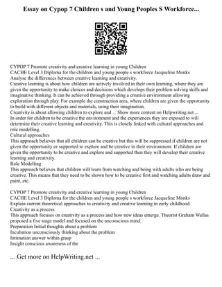 Essay on Cypop 7 Children s and Young Peoples S Workforce...
CYPOP 7 Promote creativity and creative learning in young Children
CACHE Level 3 Diploma for the children and young people s workforce Jacqueline Monks
Analyse the differences between creative learning and creativity.
Creative learning is about how children are actively involved in their own learning, where they are
given the opportunity to make choices and decisions which develops their problem solving skills and
imaginative thinking. It can be achieved through providing a creative environment allowing
exploration through play. For example the construction area, where children are given the opportunity
to build with different objects and materials, using their imagination.
Creativity is about allowing children to explore and ... Show more content on Helpwriting.net ...
In order for children to be creative the environment and the experiences they are exposed to will
determine their creative learning and creativity. This is closely linked with cultural approaches and
role modelling.
Cultural approaches
This approach believes that all children can be creative but this will be suppressed if children are not
given the opportunity or supported to explore and be creative in their environment. If children are
given the opportunity to be creative and explore and supported then they will develop their creative
learning and creativity.
Role Modelling
This approach believes that children will learn from watching and being with adults who are being
creative. This means that they need to be shown how to be creative first and watching adults draw and
paint, etc.
CYPOP 7 Promote creativity and creative learning in young Children
CACHE Level 3 Diploma for the children and young people s workforce Jacqueline Monks
Explain current theoretical approaches to creativity and creative learning in early childhood.
Creativity as a process
This approach focuses on creativity as a process and how new ideas emerge. Theorist Graham Wallas
proposed a five stage model and focused on the unconscious mind:
Preparation Initial thoughts about a problem
Incubation unconsciously thinking about the problem
Intimation answer within grasp
Insight conscious awareness of the
... Get more on HelpWriting.net ...
 