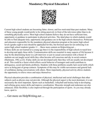 Mandatory Physical Education I
Current high school students are becoming fatter, slower, and less motivated than past students. Many
of these young people would prefer to be sitting passively in front of the television rather than to do
something physically active. Most high school students believe they do not have sufficient time,
opportunity or guidance to participate in physical activities. The ideal place in which students would
be able to find adequate time, opportunity and guidance are in the high schools themselves. Politicians
and educators responsible for the mandatory physical education program at the junior high school
levels (grades eight to ten) should be applauded for this, but frowned upon for not enforcing it on
senior high school students (grades 11 ... Show more content on Helpwriting.net ...
If these skills are not learned at a young age then it is the responsibility of high schools to teach how
to develop and apply these skills. Communication skills are essential in many aspects of life because it
may be the determining factor in a job interview or just in casual conversation with a friend. If
students are not taught social skills they often become self conscious and shy in social contacts
(Hartmann, 1982, p.22). If play skills are not developed early then they will are usually not developed
at all. This could be a factor which effects social behavior of teenagers and could contribute to
delinquency, social and family problems. Students with these problems usually lack social skills which
serve as being part of group contacts. Symptoms of this may be visible nervousness and general lack
of confidence during conversations with others. More importantly, physical activity allows students
the opportunity to relieve stress and enjoy themselves.
Physical education provides a combination of physical, intellectual and social challenges that other
subjects such as physics may not provide. Although the physical aspect is the most dominant, it is not
necessarily the most important. Sports such as basketball, volleyball and hockey help in developing
and refining gross motor skills and improve coordination. Muscular strength and endurance are also
enhanced, while flexibility is also improved through the participation of sports. As you may already
know, sport is
... Get more on HelpWriting.net ...
 