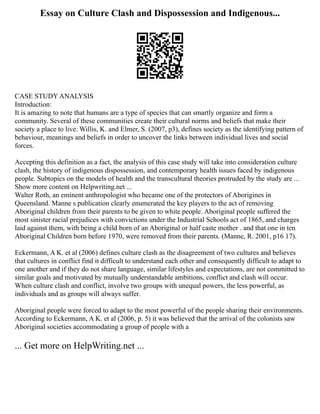 Essay on Culture Clash and Dispossession and Indigenous...
CASE STUDY ANALYSIS
Introduction:
It is amazing to note that humans are a type of species that can smartly organize and form a
community. Several of these communities create their cultural norms and beliefs that make their
society a place to live. Willis, K. and Elmer, S. (2007, p3), defines society as the identifying pattern of
behaviour, meanings and beliefs in order to uncover the links between individual lives and social
forces.
Accepting this definition as a fact, the analysis of this case study will take into consideration culture
clash, the history of indigenous dispossession, and contemporary health issues faced by indigenous
people. Subtopics on the models of health and the transcultural theories protruded by the study are ...
Show more content on Helpwriting.net ...
Walter Roth, an eminent anthropologist who became one of the protectors of Aborigines in
Queensland. Manne s publication clearly enumerated the key players to the act of removing
Aboriginal children from their parents to be given to white people. Aboriginal people suffered the
most sinister racial prejudices with convictions under the Industrial Schools act of 1865, and charges
laid against them, with being a child born of an Aboriginal or half caste mother . and that one in ten
Aboriginal Children born before 1970, were removed from their parents. (Manne, R. 2001, p16 17).
Eckermann, A K. et al (2006) defines culture clash as the disagreement of two cultures and believes
that cultures in conflict find it difficult to understand each other and consequently difficult to adapt to
one another and if they do not share language, similar lifestyles and expectations, are not committed to
similar goals and motivated by mutually understandable ambitions, conflict and clash will occur.
When culture clash and conflict, involve two groups with unequal powers, the less powerful, as
individuals and as groups will always suffer.
Aboriginal people were forced to adapt to the most powerful of the people sharing their environments.
According to Eckermann, A K. et al (2006, p. 5) it was believed that the arrival of the colonists saw
Aboriginal societies accommodating a group of people with a
... Get more on HelpWriting.net ...
 