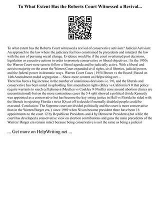 To What Extent Has the Roberts Court Witnessed a Revival...
To what extent has the Roberts Court witnessed a revival of conservative activism? Judicial Activism:
An approach to the law where the judiciary feel less constrained by precedents and interpret the law
with the aim of pursuing social change. Evidence would be if the court overturned past decisions,
legislation or executive actions in order to promote conservative or liberal objectives. | In the 1950s
the Warren Court were seen to follow a liberal agenda and be judicially active. With a liberal and
activist majority on the court the Warren Court expanded civil rights, civil liberties, judicial power,
and the federal power in dramatic ways. Warren Court Cases | 1954 Brown vs the Board | Based on
14th Amendment ended segregation ... Show more content on Helpwriting.net ...
There has been a big increase in the number of unanimous decisions i.e. 9 0, and the liberals and
conservative has been unted in upholding first amendment rights (Riley vs California 9 0 that police
require warrants to saech cell phones) (Mcullen vs Coakley 9 0 buffer zone around abortion clinics are
unconstitutional) but on the more contentious cases the 5 4 split showed a political divide Kennedy
was appointed as a conservative but has become the key swing justice in Hall vs Florida he sided with
the liberals in rejecting Florida s strict IQ cut off to decide if mentally disabled people could be
executed. Conclusion: The Supreme court are divided politically and the court is more conservative
than in the Warren/Burger era, ( since 1969 when Nixon became president there have been 16
appointments to the court 12 by Republican Presidents and 4 by Democrat Presidents),but while the
court has developed a conservative view on election contributions and guns the main precedents of the
Warren/ Burger era remain intact because being conservative is not the same as being a judicial
... Get more on HelpWriting.net ...
 