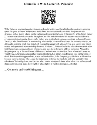 Feminism In Willa Cather s O Pioneers !
Willa Cather, a nineteenth century American female writer, used her childhood experiences growing
up on the great plains of Nebraska to write about a woman named Alexandra Bergson and her
struggles on her family s farm on the Nebraskan frontier in the book, O Pioneers! ( Willa Sibert Cather
). The narrator follows Alexandra throughout her life, and shows how she became successful while
overcoming the patriarchy. Conversely, Cather also wrote about a young, confused girl named Marie
Tovesky, who found herself in a crumbling relationship, not sure if she loved the man she married, or
Alexandra s sibling Emil. Her story both regales the reader with a tragedy, but also shows how others
treated and oppressed women during that time. Cather s O Pioneers! tells the tales of two women who
find themselves on varying levels of society, and uses their stories to address feminism. Alexandra
Bergson grew up in the small town of Hanover, Nebraska on her family s farm, otherwise known as
The Divide. After many catastrophes blighted the farm, her father, John Bergson was on the brink of
death. Feminism first appears here, when, on his deathbed, John Bergson gave his farm to Alexandra
because she was the one who ...read the papers and followed the markets, and who learned by the
mistakes of their neighbors , and the one who ...could always tell about what it had cost to fatten each
steer, and who could guess the weight of a hog before it went on the scales... (Cather
... Get more on HelpWriting.net ...
 