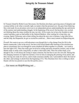 Integrity In Treasure Island
In Treasure Island by Robert Louis Stevenson, Jim Hawkins develops a growing sense of integrity and
eventual ability to do what is morally right, no matter what the personal cost. Jim goes from behaving
like a kid ready for an adventure out at sea to an independent person understanding the ups and downs
of the journey and understanding struggle. In the beginning of the novel, Jim becomes very excited,
not thinking about the many troubles he may run into. All he wants rise to have the freedom to take
control and play a part as lead unlike in the Admiral Benbow. After waiting for a long time, one
evening, Squire Trelawney sent a letter telling Jim about the new crew of pirates, Long John Silver,
and the ship, the Hispaniola, he got so excited he could not ... Show more content on Helpwriting.net
...
Overall, Jim wants to go on a wild adventure even though this is a big change from his life in the
barren countryside. Later in the novel, Jim has to kill Isreal Hands after learning of his mischievous
plan to exterminate Jim even though he seems disabled all fallen together in a bundle... too weak to
bear the light (147). Then Jim really gets involved in sailing and turns around by instinct, only to find
Hands ready to strike with a long knife, or rather a short dirk (146). Then Jim strikes back, even
though to Jim, it will always be wrong to injure someone, but Jim has to save his own life. During this
life changing moment of a fight Jim narrates, I lost no time in changing the priming of my pistol, and
then, having one ready for service, and to make assurance doubly sure, I proceeded to draw the load of
the other, and recharge it afresh from the beginning (151). This illustrates how Jim is willing to shoot
Hands with his two pistols to save his life and his crew s
... Get more on HelpWriting.net ...
 