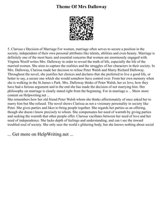 Theme Of Mrs Dalloway
5. Clarissa s Decision of Marriage For women, marriage often serves to secure a position in the
society, independent of their own personal attributes like talents, abilities and even beauty. Marriage is
definitely one of the most basic and essential concerns that women are enormously engaged with.
Virginia Woolf writes Mrs. Dalloway in order to reveal the truth of life, especially the life of the
married women. She aims to capture the realities and the struggles of her characters in their society. In
Mrs. Dalloway, Clarissa made her decision to refuse Peter Walsh and Marry Richard Dalloway.
Throughout the novel, she justifies her choices and declares that she preferred to live a good life, or
better to say, a secure one which she would somehow have control over. From her own memory when
she is walking in the St.James s Park. Mrs. Dalloway thinks of Peter Walsh, her ex love, how they
have had a furious argument and in the end she has made the decision of not marrying him. Her
philosophy on marriage is clearly stated right from the beginning. For in marriage a ... Show more
content on Helpwriting.net ...
She remembers how her old friend Peter Walsh whom she thinks affectionately of once asked her to
marry him but She refused. The novel shows Clarissa as not a visionary personality in society like
Peter. She gives parties and likes to bring people together. She regards her parties as an offering,
though she doesn t know precisely to whom. She compensates her need of warmth by giving parties
and seeking the warmth that other people offer. Clarissa vacillates between her need of love and her
need of independence. She lacks depth of feelings and understanding, and can t see the inward
troubled soul of society. She only sees the world s glittering body, but she knows nothing about social
... Get more on HelpWriting.net ...
 