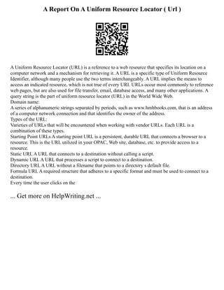 A Report On A Uniform Resource Locator ( Url )
A Uniform Resource Locator (URL) is a reference to a web resource that specifies its location on a
computer network and a mechanism for retrieving it. A URL is a specific type of Uniform Resource
Identifier, although many people use the two terms interchangeably. A URL implies the means to
access an indicated resource, which is not true of every URI. URLs occur most commonly to reference
web pages, but are also used for file transfer, email, database access, and many other applications. A
query string is the part of uniform resource locator (URL) in the World Wide Web.
Domain name:
A series of alphanumeric strings separated by periods, such as www.hmhbooks.com, that is an address
of a computer network connection and that identifies the owner of the address.
Types of the URL:
Varieties of URLs that will be encountered when working with vendor URLs. Each URL is a
combination of these types.
Starting Point URLs A starting point URL is a persistent, durable URL that connects a browser to a
resource. This is the URL utilized in your OPAC, Web site, database, etc. to provide access to a
resource.
Static URL A URL that connects to a destination without calling a script.
Dynamic URL A URL that processes a script to connect to a destination.
Directory URL A URL without a filename that points to a directory s default file.
Formula URL A required structure that adheres to a specific format and must be used to connect to a
destination.
Every time the user clicks on the
... Get more on HelpWriting.net ...
 