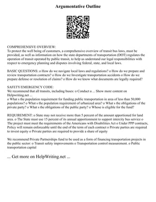 Argumentative Outline
COMPREHENSIVE OVERVIEW:
To protect the well being of customers, a comprehensive overview of transit bus laws, must be
provided, as well as information on how the state departments of transportation (DOT) regulates the
operation of transit operated by public transit, to help us understand our legal responsibilities with
respect to emergency planning and disputes involving federal, state, and local laws.
BASIC QUESTIONS: o How do we navigate local laws and regulations? o How do we prepare and
review transportation contracts? o How do we Investigate transportation accidents o How do we
prepare defense or resolution of claims? o How do we know what documents are legally required?
SAFETY/EMERGENCY CODE:
We recommend that all transits, including buses: o Conduct a ... Show more content on
Helpwriting.net ...
o What s the population requirement for funding public transportation in area of less than 50,000
populations? o What s the population requirement of urbanized area? o What s the obligations of the
private party? o What s the obligations of the public party? o Whose is eligible for the fund?
REQUIREMENT: o State may not receive more than 5 percent of the amount apportioned for land
area. o The State must use 15 percent of its annual apportionment to support intercity bus service o
The project must meet the requirements of the Americans with Disabilities Act o Under PPP contracts,
Policy will remain enforceable until the end of the term of each contract o Private parties are required
to invest equity o Private parties are required to provide a share of equity
We recommend Private Partnerships fund to be used as a form of financing transportation projects in
the public sector: o Transit safety improvements o Transportation control measurement. o Public
transportation capital
... Get more on HelpWriting.net ...
 