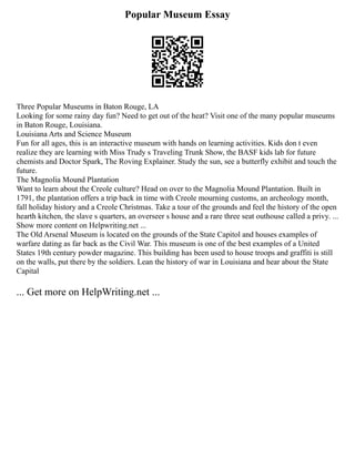 Popular Museum Essay
Three Popular Museums in Baton Rouge, LA
Looking for some rainy day fun? Need to get out of the heat? Visit one of the many popular museums
in Baton Rouge, Louisiana.
Louisiana Arts and Science Museum
Fun for all ages, this is an interactive museum with hands on learning activities. Kids don t even
realize they are learning with Miss Trudy s Traveling Trunk Show, the BASF kids lab for future
chemists and Doctor Spark, The Roving Explainer. Study the sun, see a butterfly exhibit and touch the
future.
The Magnolia Mound Plantation
Want to learn about the Creole culture? Head on over to the Magnolia Mound Plantation. Built in
1791, the plantation offers a trip back in time with Creole mourning customs, an archeology month,
fall holiday history and a Creole Christmas. Take a tour of the grounds and feel the history of the open
hearth kitchen, the slave s quarters, an overseer s house and a rare three seat outhouse called a privy. ...
Show more content on Helpwriting.net ...
The Old Arsenal Museum is located on the grounds of the State Capitol and houses examples of
warfare dating as far back as the Civil War. This museum is one of the best examples of a United
States 19th century powder magazine. This building has been used to house troops and graffiti is still
on the walls, put there by the soldiers. Lean the history of war in Louisiana and hear about the State
Capital
... Get more on HelpWriting.net ...
 