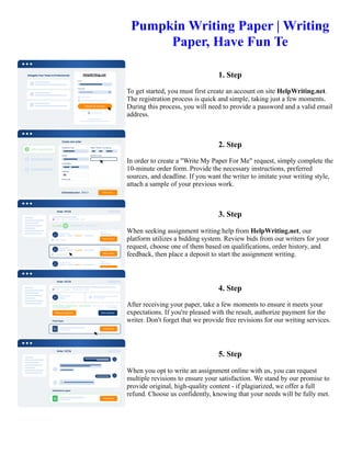 Pumpkin Writing Paper | Writing
Paper, Have Fun Te
1. Step
To get started, you must first create an account on site HelpWriting.net.
The registration process is quick and simple, taking just a few moments.
During this process, you will need to provide a password and a valid email
address.
2. Step
In order to create a "Write My Paper For Me" request, simply complete the
10-minute order form. Provide the necessary instructions, preferred
sources, and deadline. If you want the writer to imitate your writing style,
attach a sample of your previous work.
3. Step
When seeking assignment writing help from HelpWriting.net, our
platform utilizes a bidding system. Review bids from our writers for your
request, choose one of them based on qualifications, order history, and
feedback, then place a deposit to start the assignment writing.
4. Step
After receiving your paper, take a few moments to ensure it meets your
expectations. If you're pleased with the result, authorize payment for the
writer. Don't forget that we provide free revisions for our writing services.
5. Step
When you opt to write an assignment online with us, you can request
multiple revisions to ensure your satisfaction. We stand by our promise to
provide original, high-quality content - if plagiarized, we offer a full
refund. Choose us confidently, knowing that your needs will be fully met.
Pumpkin Writing Paper | Writing Paper, Have Fun Te Pumpkin Writing Paper | Writing Paper, Have Fun Te
 