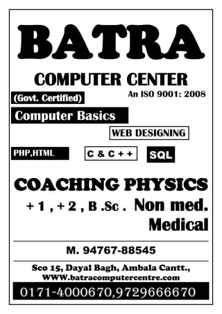 BATRA
COMPUTER CENTER
An ISO 9001: 2008
COACHING PHYSICS
+ 1 , + 2 , B .Sc . Non med.
Medical
M. 94767-88545
Sco 15, Dayal Bagh, Ambala Cantt.,
WWW.batracomputercentre.com
0171-4000670,9729666670
(Govt. Certified)
Computer Basics
WEB DESIGNING
PHP,HTML C & C + + SQL
 
