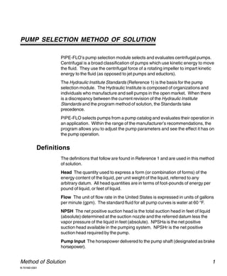 PIPE-FLO Professional



PUMP SELECTION METHOD OF SOLUTION

                  PIPE-FLO’s pump selection module selects and evaluates centrifugal pumps.
                  Centrifugal is a broad classification of pumps which use kinetic energy to move
                  the fluid. They use the centrifugal force of a rotating impeller to impart kinetic
                  energy to the fluid (as opposed to jet pumps and eductors).
                  The Hydraulic Institute Standards (Reference 1) is the basis for the pump
                  selection module. The Hydraulic Institute is composed of organizations and
                  individuals who manufacture and sell pumps in the open market. When there
                  is a discrepancy between the current revision of the Hydraulic Institute
                  Standards and the program method of solution, the Standards take
                  precedence.
                  PIPE-FLO selects pumps from a pump catalog and evaluates their operation in
                  an application. Within the range of the manufacturer’s recommendations, the
                  program allows you to adjust the pump parameters and see the effect it has on
                  the pump operation.


           Definitions
                  The definitions that follow are found in Reference 1 and are used in this method
                  of solution.
                  Head The quantity used to express a form (or combination of forms) of the
                  energy content of the liquid, per unit weight of the liquid, referred to any
                  arbitrary datum. All head quantities are in terms of foot-pounds of energy per
                  pound of liquid, or feet of liquid.
                  Flow The unit of flow rate in the United States is expressed in units of gallons
                  per minute (gpm). The standard fluid for all pump curves is water at 60 °F.
                  NPSH The net positive suction head is the total suction head in feet of liquid
                  (absolute) determined at the suction nozzle and the referred datum less the
                  vapor pressure of the liquid in feet (absolute). NPSHa is the net positive
                  suction head available in the pumping system. NPSHr is the net positive
                  suction head required by the pump.
                  Pump Input The horsepower delivered to the pump shaft (designated as brake
                  horsepower).


Method of Solution                                                                                 1
B-701M2-0301
 