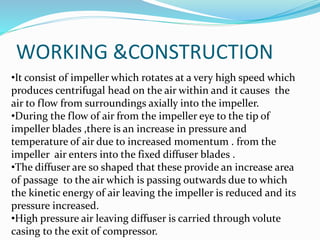 WORKING &CONSTRUCTION
•It consist of impeller which rotates at a very high speed which
produces centrifugal head on the air within and it causes the
air to flow from surroundings axially into the impeller.
•During the flow of air from the impeller eye to the tip of
impeller blades ,there is an increase in pressure and
temperature of air due to increased momentum . from the
impeller air enters into the fixed diffuser blades .
•The diffuser are so shaped that these provide an increase area
of passage to the air which is passing outwards due to which
the kinetic energy of air leaving the impeller is reduced and its
pressure increased.
•High pressure air leaving diffuser is carried through volute
casing to the exit of compressor.
 