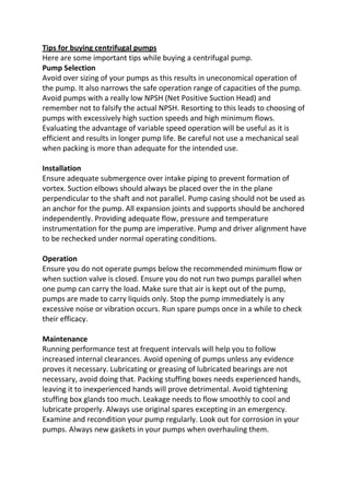 Tips for buying centrifugal pumps
Here are some important tips while buying a centrifugal pump.
Pump Selection
Avoid over sizing of your pumps as this results in uneconomical operation of
the pump. It also narrows the safe operation range of capacities of the pump.
Avoid pumps with a really low NPSH (Net Positive Suction Head) and
remember not to falsify the actual NPSH. Resorting to this leads to choosing of
pumps with excessively high suction speeds and high minimum flows.
Evaluating the advantage of variable speed operation will be useful as it is
efficient and results in longer pump life. Be careful not use a mechanical seal
when packing is more than adequate for the intended use.

Installation
Ensure adequate submergence over intake piping to prevent formation of
vortex. Suction elbows should always be placed over the in the plane
perpendicular to the shaft and not parallel. Pump casing should not be used as
an anchor for the pump. All expansion joints and supports should be anchored
independently. Providing adequate flow, pressure and temperature
instrumentation for the pump are imperative. Pump and driver alignment have
to be rechecked under normal operating conditions.

Operation
Ensure you do not operate pumps below the recommended minimum flow or
when suction valve is closed. Ensure you do not run two pumps parallel when
one pump can carry the load. Make sure that air is kept out of the pump,
pumps are made to carry liquids only. Stop the pump immediately is any
excessive noise or vibration occurs. Run spare pumps once in a while to check
their efficacy.

Maintenance
Running performance test at frequent intervals will help you to follow
increased internal clearances. Avoid opening of pumps unless any evidence
proves it necessary. Lubricating or greasing of lubricated bearings are not
necessary, avoid doing that. Packing stuffing boxes needs experienced hands,
leaving it to inexperienced hands will prove detrimental. Avoid tightening
stuffing box glands too much. Leakage needs to flow smoothly to cool and
lubricate properly. Always use original spares excepting in an emergency.
Examine and recondition your pump regularly. Look out for corrosion in your
pumps. Always new gaskets in your pumps when overhauling them.
 