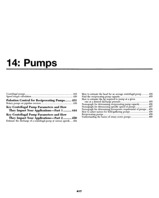 14: Pumps

Centrifugal pumps                                                418   How to estimate the head for an average centrifugal pump      455
Speed torque calculation                                         430   Find the reciprocating pump capacity                          455
                                                                       How to estimate the Kp required to pump at a given
Pulsation Control for Reciprocating Pumps                        431      rate at a desired discharge pressure                       455
Rotary pumps on pipeline services                                439   Nomograph for determining reciprocating pump capacity         456
Key Centrifugal Pump Parameters and How                                Nomograph for determining specific speed of pumps             457
                                                                       Nomograph for determining horsepower requirement of pumps.... 458
 They Impact Your Applications—Part 1                            444   How to select motors for field-gathering pumps                458
Key Centrifugal Pump Parameters and How                                Reciprocating pumps                                           459
                                                                       Understanding the basics of rotary screw pumps                468
 They Impact Your Applications—Part 2                            450
Estimate the discharge of a centrifugal pump at various speeds   454
 
