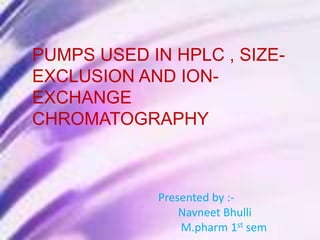 PUMPS USED IN HPLC, SIZE-
EXCLUSION, ION-EXCHANGE
CHROMATOGRAPHY
Presented by :-
Navneet Bhulli
M.Pharm 1st sem
PUMPS USED IN HPLC , SIZE-
EXCLUSION AND ION-
EXCHANGE
CHROMATOGRAPHY
Presented by :-
Navneet Bhulli
M.pharm 1st sem
 