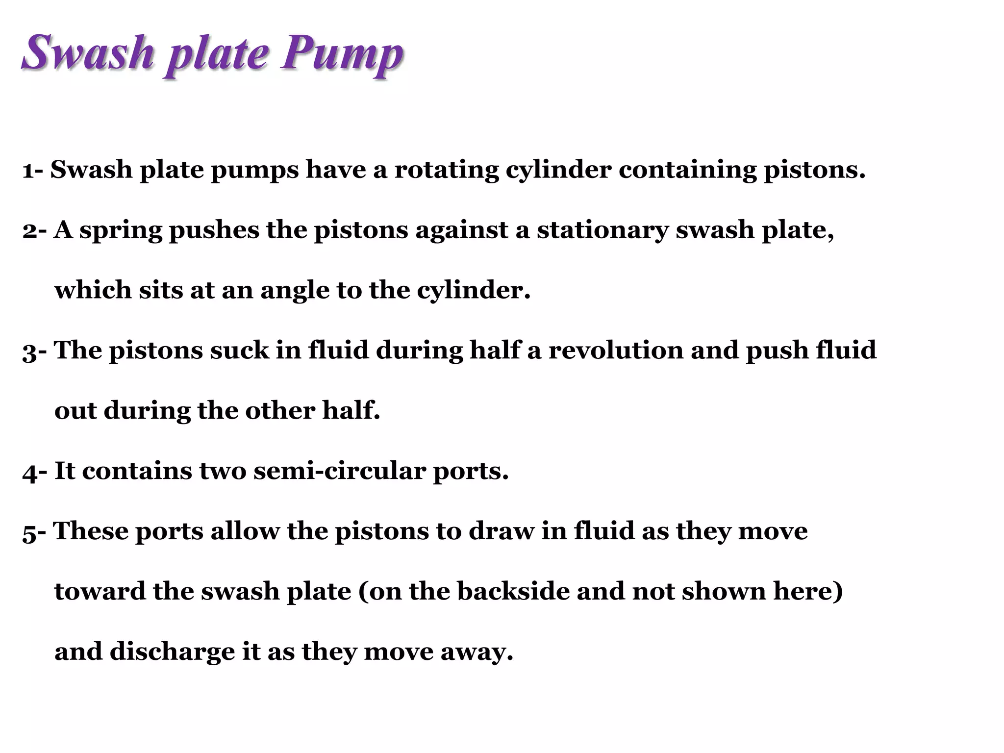 Swash plate Pump
1- Swash plate pumps have a rotating cylinder containing pistons.
2- A spring pushes the pistons against a stationary swash plate,
which sits at an angle to the cylinder.
3- The pistons suck in fluid during half a revolution and push fluid
out during the other half.
4- It contains two semi-circular ports.
5- These ports allow the pistons to draw in fluid as they move
toward the swash plate (on the backside and not shown here)
and discharge it as they move away.
 