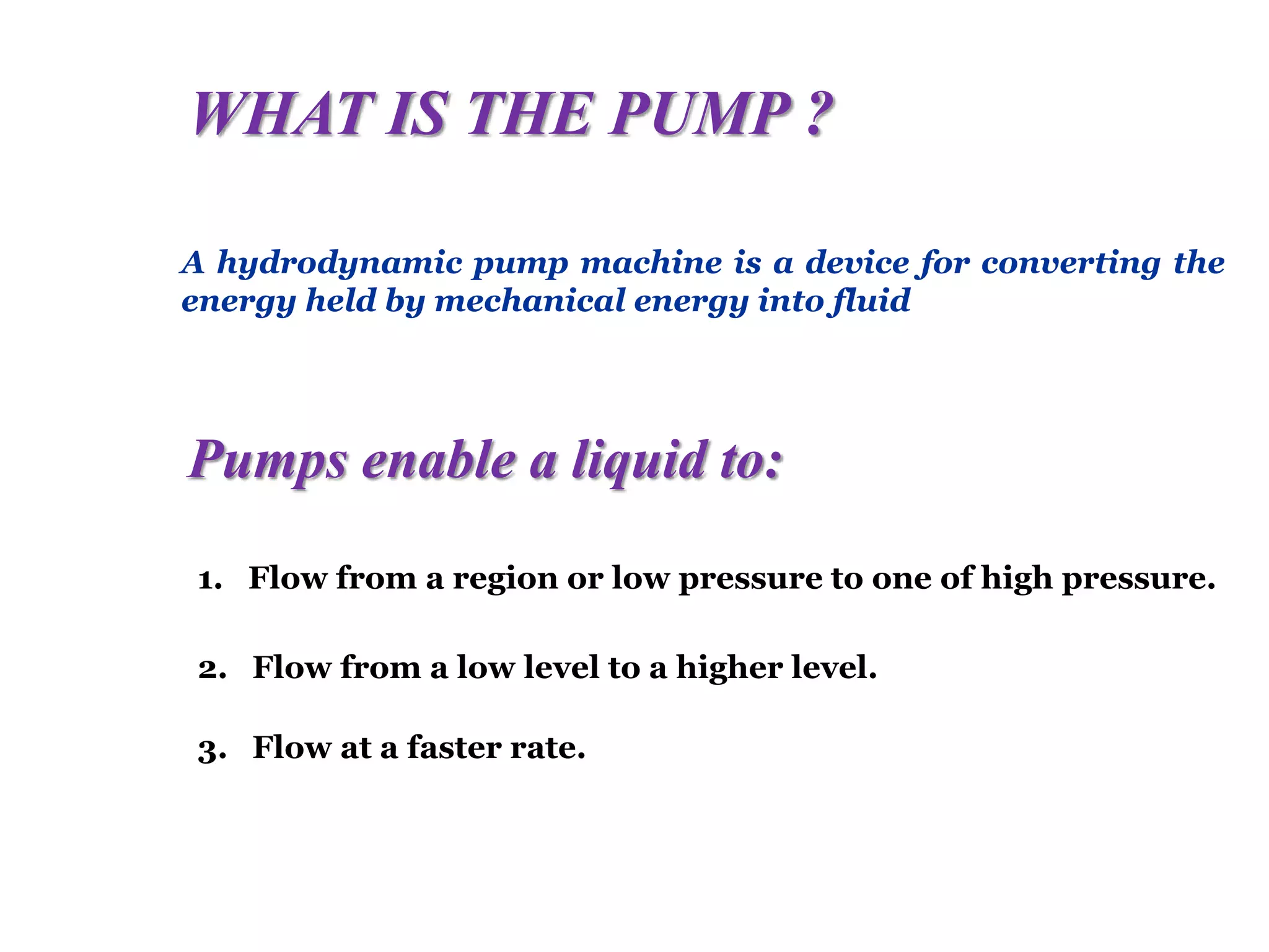 WHAT IS THE PUMP ?
A hydrodynamic pump machine is a device for converting the
energy held by mechanical energy into fluid
Pumps enable a liquid to:
1. Flow from a region or low pressure to one of high pressure.
2. Flow from a low level to a higher level.
3. Flow at a faster rate.
 