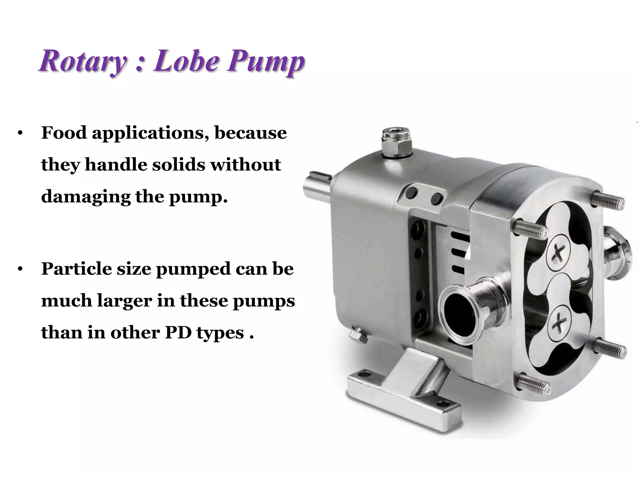 Rotary : Lobe Pump
• Food applications, because
they handle solids without
damaging the pump.
• Particle size pumped can be
much larger in these pumps
than in other PD types .
 