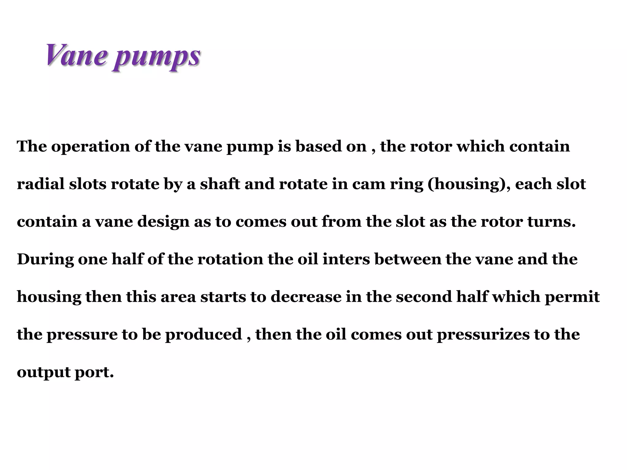 The operation of the vane pump is based on , the rotor which contain
radial slots rotate by a shaft and rotate in cam ring (housing), each slot
contain a vane design as to comes out from the slot as the rotor turns.
During one half of the rotation the oil inters between the vane and the
housing then this area starts to decrease in the second half which permit
the pressure to be produced , then the oil comes out pressurizes to the
output port.
Vane pumps
 