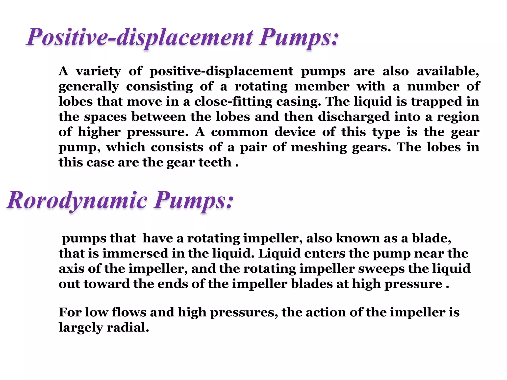 Positive-displacement Pumps:
A variety of positive-displacement pumps are also available,
generally consisting of a rotating member with a number of
lobes that move in a close-fitting casing. The liquid is trapped in
the spaces between the lobes and then discharged into a region
of higher pressure. A common device of this type is the gear
pump, which consists of a pair of meshing gears. The lobes in
this case are the gear teeth .
Rorodynamic Pumps:
pumps that have a rotating impeller, also known as a blade,
that is immersed in the liquid. Liquid enters the pump near the
axis of the impeller, and the rotating impeller sweeps the liquid
out toward the ends of the impeller blades at high pressure .
For low flows and high pressures, the action of the impeller is
largely radial.
 