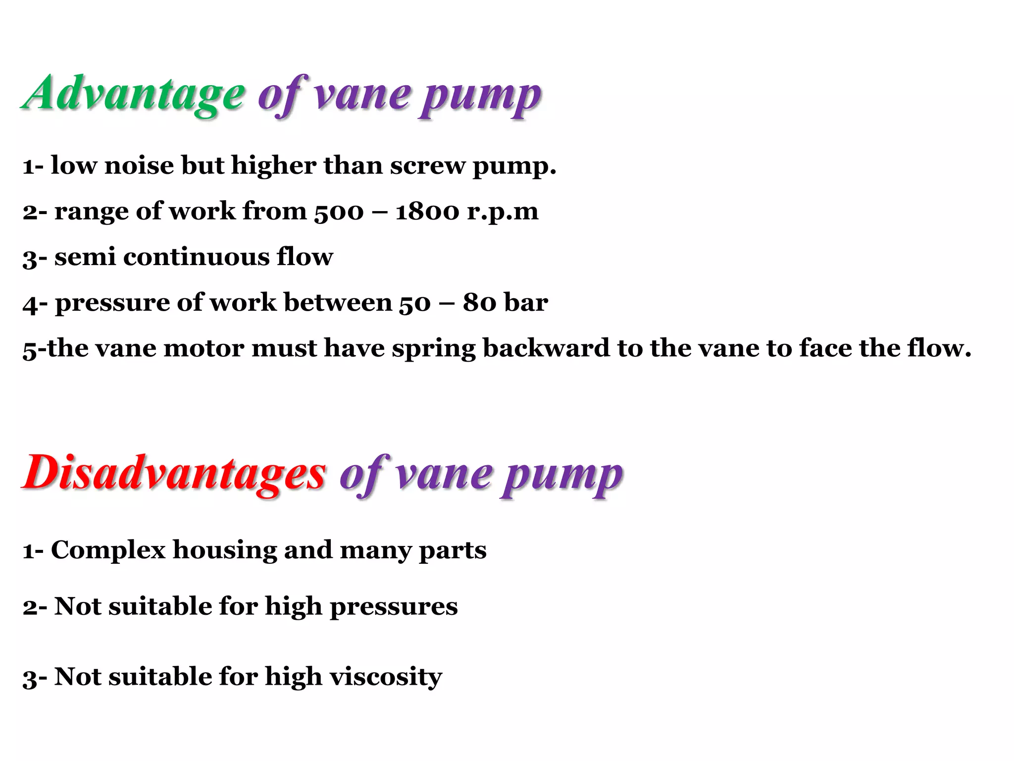 Advantage of vane pump
1- low noise but higher than screw pump.
2- range of work from 500 – 1800 r.p.m
3- semi continuous flow
4- pressure of work between 50 – 80 bar
5-the vane motor must have spring backward to the vane to face the flow.
Disadvantages of vane pump
1- Complex housing and many parts
2- Not suitable for high pressures
3- Not suitable for high viscosity
 