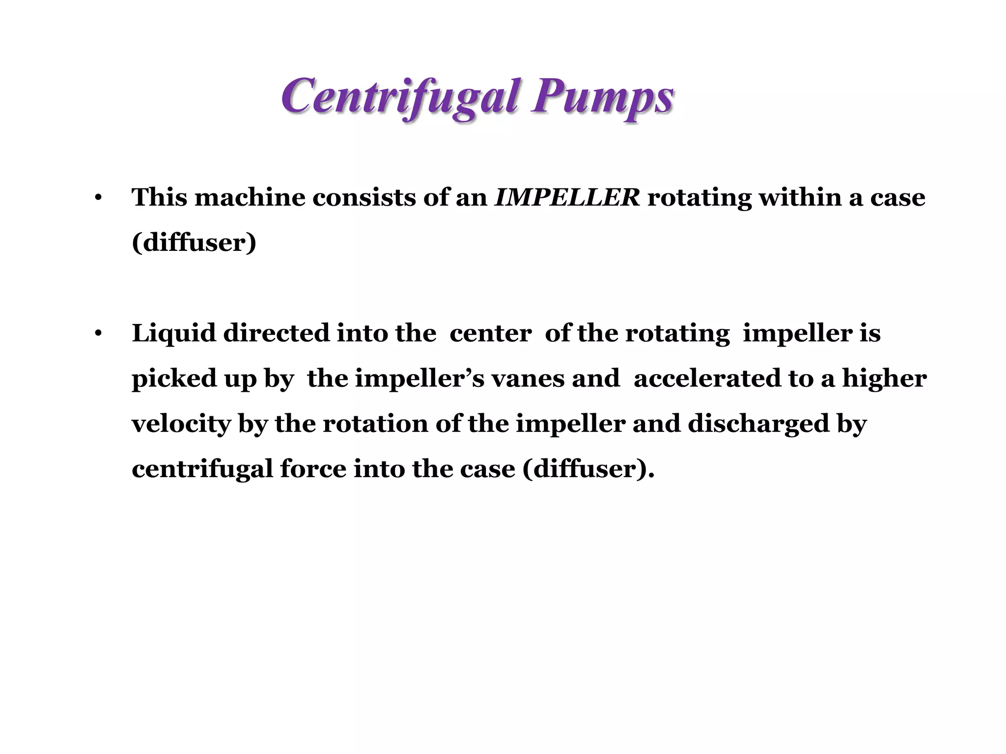 Centrifugal Pumps
• This machine consists of an IMPELLER rotating within a case
(diffuser)
• Liquid directed into the center of the rotating impeller is
picked up by the impeller’s vanes and accelerated to a higher
velocity by the rotation of the impeller and discharged by
centrifugal force into the case (diffuser).
 