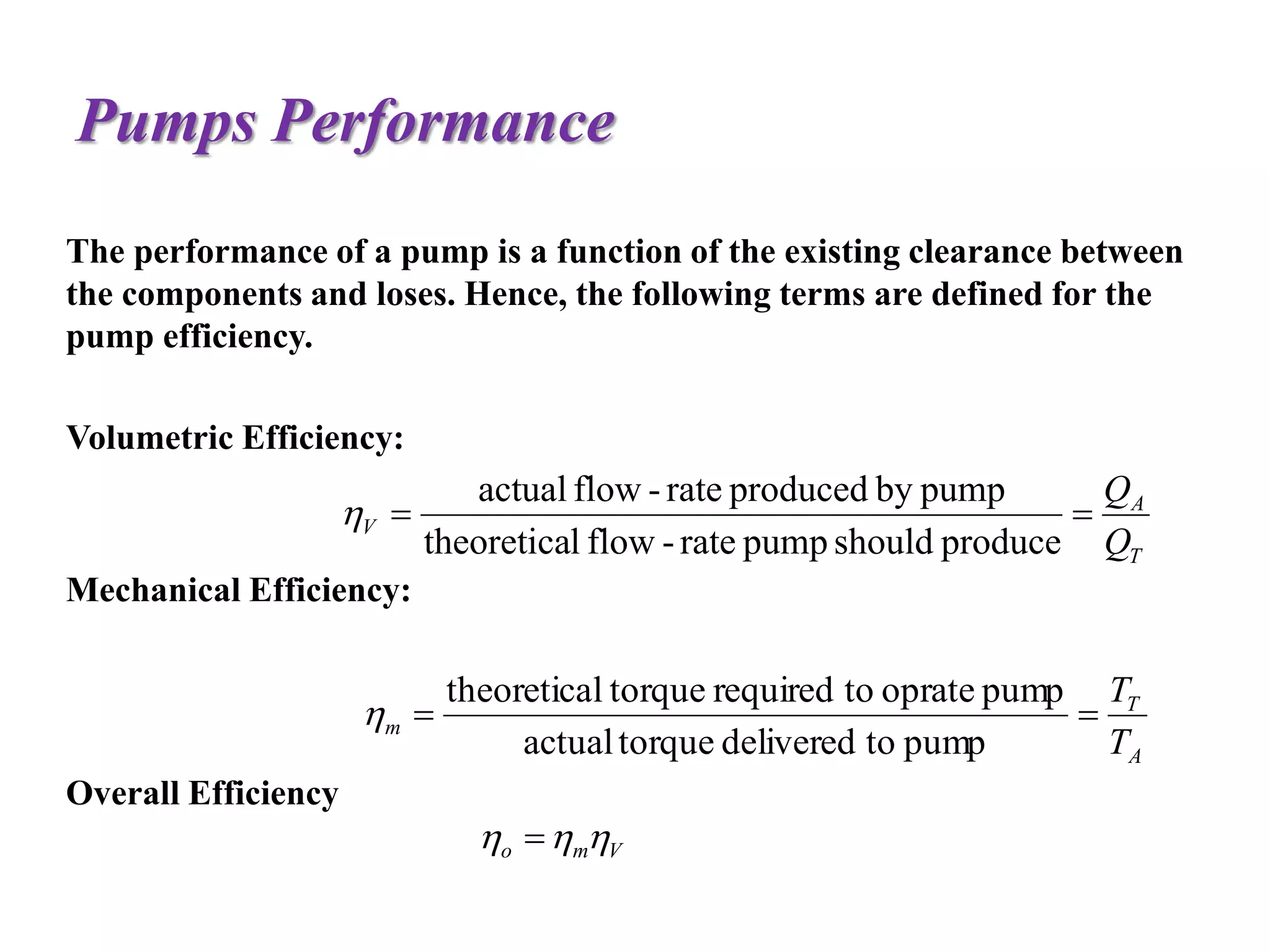 Pumps Performance
The performance of a pump is a function of the existing clearance between
the components and loses. Hence, the following terms are defined for the
pump efficiency.
Volumetric Efficiency:
Mechanical Efficiency:
Overall Efficiency
T
A
V
Q
Q

produceshouldpumprate-flowltheoretica
pumpbyproducedrate-flowactual

A
T
m
T
T

pumptodeliveredtorqueactual
pumpopratetorequiredtorqueltheoretica

Vmo  
 