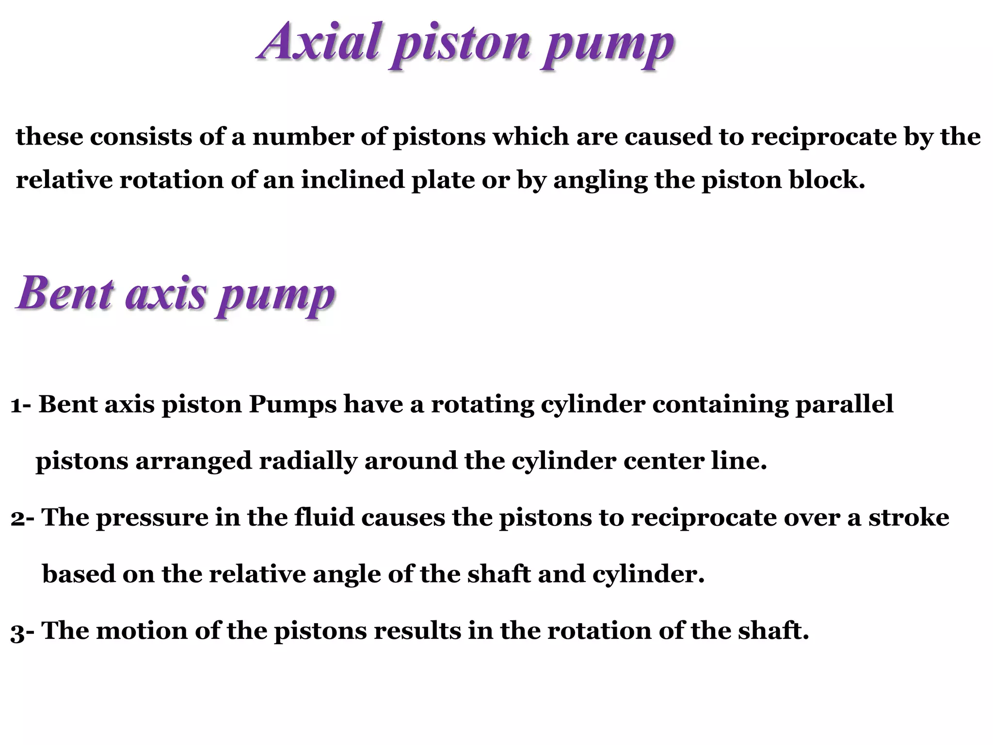 Axial piston pump
these consists of a number of pistons which are caused to reciprocate by the
relative rotation of an inclined plate or by angling the piston block.
Bent axis pump
1- Bent axis piston Pumps have a rotating cylinder containing parallel
pistons arranged radially around the cylinder center line.
2- The pressure in the fluid causes the pistons to reciprocate over a stroke
based on the relative angle of the shaft and cylinder.
3- The motion of the pistons results in the rotation of the shaft.
 