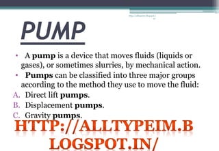 PUMP
• A pump is a device that moves fluids (liquids or
gases), or sometimes slurries, by mechanical action.
• Pumps can be classified into three major groups
according to the method they use to move the fluid:
A. Direct lift pumps.
B. Displacement pumps.
C. Gravity pumps.
http://alltypeim.blogspot.i
n/
 