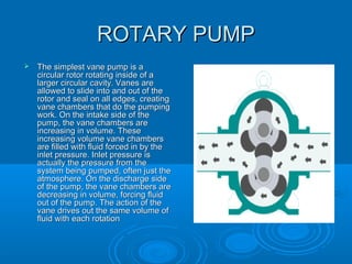 ROTARY PUMPROTARY PUMP
 The simplest vane pump is aThe simplest vane pump is a
circular rotor rotating inside of acircular rotor rotating inside of a
larger circular cavity. Vanes arelarger circular cavity. Vanes are
allowed to slide into and out of theallowed to slide into and out of the
rotor and seal on all edges, creatingrotor and seal on all edges, creating
vane chambers that do the pumpingvane chambers that do the pumping
work. On the intake side of thework. On the intake side of the
pump, the vane chambers arepump, the vane chambers are
increasing in volume. Theseincreasing in volume. These
increasing volume vane chambersincreasing volume vane chambers
are filled with fluid forced in by theare filled with fluid forced in by the
inlet pressure. Inlet pressure isinlet pressure. Inlet pressure is
actually the pressure from theactually the pressure from the
system being pumped, often just thesystem being pumped, often just the
atmosphere. On the discharge sideatmosphere. On the discharge side
of the pump, the vane chambers areof the pump, the vane chambers are
decreasing in volume, forcing fluiddecreasing in volume, forcing fluid
out of the pump. The action of theout of the pump. The action of the
vane drives out the same volume ofvane drives out the same volume of
fluid with each rotationfluid with each rotation
 
