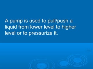 A pump is used to pull/push a
liquid from lower level to higher
level or to pressurize it.
 