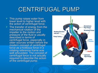 CENTRIFUGAL PUMPCENTRIFUGAL PUMP
 This pump raises water fromThis pump raises water from
lower level to higher level withlower level to higher level with
the action of centrifugal force.the action of centrifugal force.
 The transfer of energy from theThe transfer of energy from the
mechanical rotation of themechanical rotation of the
impeller to the motion andimpeller to the motion and
pressure of the fluid is usuallypressure of the fluid is usually
described in terms ofdescribed in terms of
centrifugal force, especially incentrifugal force, especially in
older sources written before theolder sources written before the
modern concept of centrifugalmodern concept of centrifugal
force as a fictitious force in aforce as a fictitious force in a
rotating reference frame wasrotating reference frame was
well articulated. The concept ofwell articulated. The concept of
centrifugal force is not actuallycentrifugal force is not actually
required to describe the actionrequired to describe the action
of the centrifugal pumpof the centrifugal pump..
 