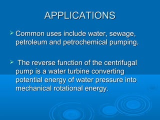 APPLICATIONSAPPLICATIONS
 Common uses include water, sewage,Common uses include water, sewage,
petroleum and petrochemical pumping.petroleum and petrochemical pumping.
 The reverse function of the centrifugalThe reverse function of the centrifugal
pump is a water turbine convertingpump is a water turbine converting
potential energy of water pressure intopotential energy of water pressure into
mechanical rotational energy.mechanical rotational energy.
 