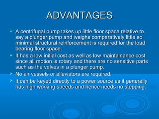 ADVANTAGESADVANTAGES
 A centrifugal pump takes up little floor space relative toA centrifugal pump takes up little floor space relative to
say a plunger pump and weighs comparatively little sosay a plunger pump and weighs comparatively little so
minimal structural reinforcement is required for the loadminimal structural reinforcement is required for the load
bearing floor space.bearing floor space.
 It has a low initial cost as well as low maintainance costIt has a low initial cost as well as low maintainance cost
since all motion is rotary and there are no sensitive partssince all motion is rotary and there are no sensitive parts
such as the valves in a plunger pump.such as the valves in a plunger pump.
 No air vessels or alleviators are required.No air vessels or alleviators are required.
 It can be keyed directly to a power source as it generallyIt can be keyed directly to a power source as it generally
has high working speeds and hence needs no stepping.has high working speeds and hence needs no stepping.
 