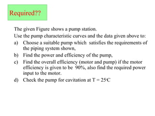 Required??
The given Figure shows a pump station.
Use the pump characteristic curves and the data given above to:
a) Choose a suitable pump which satisfies the requirements of
the piping system shown,
b) Find the power and efficiency of the pump,
c) Find the overall efficiency (motor and pump) if the motor
efficiency is given to be 90%, also find the required power
input to the motor.
d) Check the pump for cavitation at T = 25o
C
 