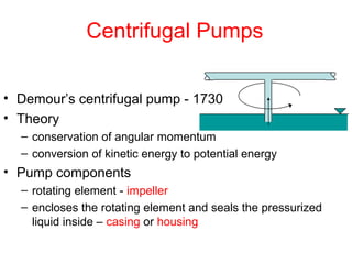 Centrifugal Pumps
• Demour’s centrifugal pump - 1730
• Theory
– conservation of angular momentum
– conversion of kinetic energy to potential energy
• Pump components
– rotating element - impeller
– encloses the rotating element and seals the pressurized
liquid inside – casing or housing
 
