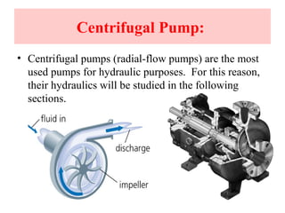 Centrifugal Pump:
• Centrifugal pumps (radial-flow pumps) are the most
used pumps for hydraulic purposes. For this reason,
their hydraulics will be studied in the following
sections.
 