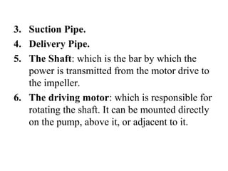 3. Suction Pipe.
4. Delivery Pipe.
5. The Shaft: which is the bar by which the
power is transmitted from the motor drive to
the impeller.
6. The driving motor: which is responsible for
rotating the shaft. It can be mounted directly
on the pump, above it, or adjacent to it.
 